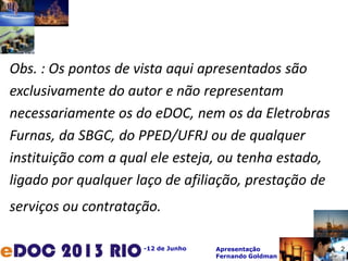 -12 de Junho Apresentação
Fernando Goldman
Obs. : Os pontos de vista aqui apresentados são
exclusivamente do autor e não representam
necessariamente os do eDOC, nem os da Eletrobras
Furnas, da SBGC, do PPED/UFRJ ou de qualquer
instituição com a qual ele esteja, ou tenha estado,
ligado por qualquer laço de afiliação, prestação de
serviços ou contratação.
2
 