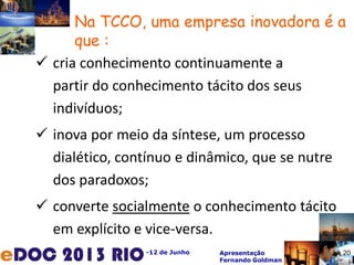 -12 de Junho Apresentação
Fernando Goldman
Na TCCO, uma empresa inovadora é a
que :
 cria conhecimento continuamente a
partir do conhecimento tácito dos seus
indivíduos;
 inova por meio da síntese, um processo
dialético, contínuo e dinâmico, que se nutre
dos paradoxos;
 converte socialmente o conhecimento tácito
em explícito e vice-versa.
20
 