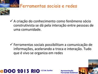 -12 de Junho Apresentação
Fernando Goldman
 A criação do conhecimento como fenômeno sócio
construtivista se dá pela interação entre pessoas de
uma comunidade.
 Ferramentas sociais possibilitam a comunicação de
informações, acelerando a troca e interação. Tudo
que é vivo se organiza em redes
23
Ferramentas sociais e redes
 