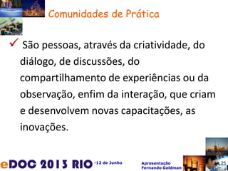 -12 de Junho Apresentação
Fernando Goldman
25
 São pessoas, através da criatividade, do
diálogo, de discussões, do
compartilhamento de experiências ou da
observação, enfim da interação, que criam
e desenvolvem novas capacitações, as
inovações.
Comunidades de Prática
25
 