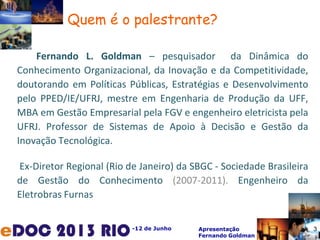 -12 de Junho Apresentação
Fernando Goldman
Fernando L. Goldman – pesquisador da Dinâmica do
Conhecimento Organizacional, da Inovação e da Competitividade,
doutorando em Políticas Públicas, Estratégias e Desenvolvimento
pelo PPED/IE/UFRJ, mestre em Engenharia de Produção da UFF,
MBA em Gestão Empresarial pela FGV e engenheiro eletricista pela
UFRJ. Professor de Sistemas de Apoio à Decisão e Gestão da
Inovação Tecnológica.
Ex-Diretor Regional (Rio de Janeiro) da SBGC - Sociedade Brasileira
de Gestão do Conhecimento (2007-2011). Engenheiro da
Eletrobras Furnas
Quem é o palestrante?
3
 