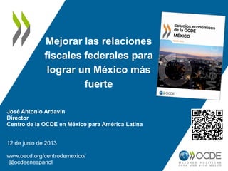 Mejorar las relaciones
fiscales federales para
lograr un México más
fuerte
José Antonio Ardavín
Director
Centro de la OCDE en México para América Latina
12 de junio de 2013
www.oecd.org/centrodemexico/
@ocdeenespanol
 