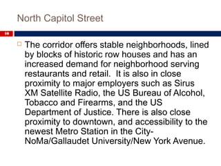 North Capitol Street
10
 The corridor offers stable neighborhoods, lined
by blocks of historic row houses and has an
increased demand for neighborhood serving
restaurants and retail. It is also in close
proximity to major employers such as Sirus
XM Satellite Radio, the US Bureau of Alcohol,
Tobacco and Firearms, and the US
Department of Justice. There is also close
proximity to downtown, and accessibility to the
newest Metro Station in the City-
NoMa/Gallaudet University/New York Avenue.
 