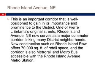 Rhode Island Avenue, NE
11
 This is an important corridor that is well-
positioned to gain in its importance and
prominence to the District. One of Pierre
L’Enfants’s original streets, Rhode Island
Avenue, NE now serves as a major commuter
corridor linking many District neighborhoods.
New construction such as Rhode Island Row
offers 70,000 sq. ft. of retail space, and the
corridor is also Metrorail and Metro Bus
accessible with the Rhode Island Avenue
Metro Station.
 