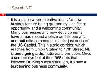 H Street, NE
12
 It is a place where creative ideas for new
businesses are being greeted by significant
opportunity and a welcoming community.
Many businesses and new developments
have already found a place on this one and
one-half mile commercial district just north of
the US Capitol. This historic corridor, which
reaches from Union Station to 17th Street, NE,
is undergoing a dramatic transformation. Once
a somber symbol of the 1968 riots that
followed Dr. King’s assassination, it’s now a
burgeoning business community.
 