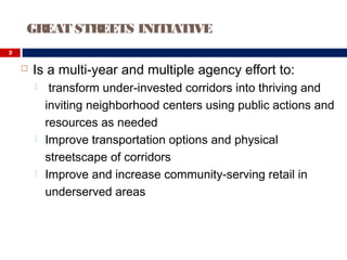  Is a multi-year and multiple agency effort to:
 transform under-invested corridors into thriving and
inviting neighborhood centers using public actions and
resources as needed
 Improve transportation options and physical
streetscape of corridors
 Improve and increase community-serving retail in
underserved areas
GREAT STREETS INITIATIVE
2
 
