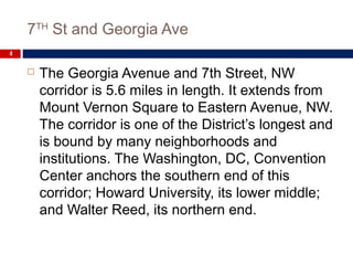 7TH
St and Georgia Ave
4
 The Georgia Avenue and 7th Street, NW
corridor is 5.6 miles in length. It extends from
Mount Vernon Square to Eastern Avenue, NW.
The corridor is one of the District’s longest and
is bound by many neighborhoods and
institutions. The Washington, DC, Convention
Center anchors the southern end of this
corridor; Howard University, its lower middle;
and Walter Reed, its northern end.
 
