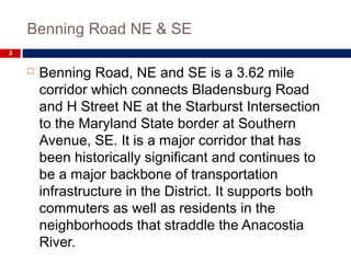 Benning Road NE & SE
5
 Benning Road, NE and SE is a 3.62 mile
corridor which connects Bladensburg Road
and H Street NE at the Starburst Intersection
to the Maryland State border at Southern
Avenue, SE. It is a major corridor that has
been historically significant and continues to
be a major backbone of transportation
infrastructure in the District. It supports both
commuters as well as residents in the
neighborhoods that straddle the Anacostia
River.
 