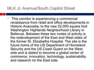 MLK Jr. Avenue/South Capitol Street
6
 This corridor is experiencing a commercial
renaissance from retail and office developments in
Historic Anacostia, to the new 22,000 square foot
Washington Highlands Neighborhood Library in
Bellevue. Between these two nodes of activity is
the redevelopment of the East and West sides of
the former St. Elizabeths Hospital. The site is the
future home of the US Department of Homeland
Security and the US Coast Guard on the West
side and is slated to become a global center of
commerce, innovation, technology, sustainability
and research on the East side.
 