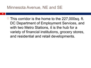 Minnesota Avenue, NE and SE
8
 This corridor is the home to the 227,000sq. ft.
DC Department of Employment Services, and
with two Metro Stations, it is the hub for a
variety of financial institutions, grocery stores,
and residential and retail developments.
 
