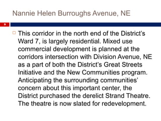 Nannie Helen Burroughs Avenue, NE
9
 This corridor in the north end of the District’s
Ward 7, is largely residential. Mixed use
commercial development is planned at the
corridors intersection with Division Avenue, NE
as a part of both the District’s Great Streets
Initiative and the New Communities program.
Anticipating the surrounding communities’
concern about this important center, the
District purchased the derelict Strand Theatre.
The theatre is now slated for redevelopment.
 
