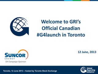 Welcome to GRI’s
Official Canadian
#G4launch in Toronto
12 June, 2013
Toronto, 12 June 2013 – hosted by Toronto Stock Exchange
G4 Campaign Sponsor
 