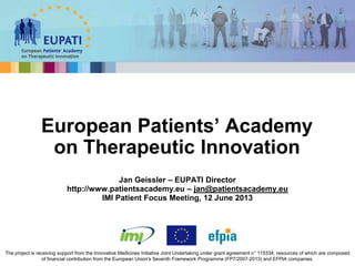 Jan Geissler – EUPATI Director
http://www.patientsacademy.eu – jan@patientsacademy.eu
IMI Patient Focus Meeting, 12 June 2013
European Patients’ Academy
on Therapeutic Innovation
The project is receiving support from the Innovative Medicines Initiative Joint Undertaking under grant agreement n° 115334, resources of which are composed
of financial contribution from the European Union's Seventh Framework Programme (FP7/2007-2013) and EFPIA companies.
 