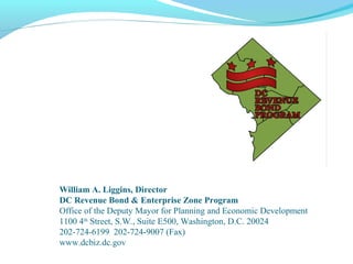 William A. Liggins, Director
DC Revenue Bond & Enterprise Zone Program
Office of the Deputy Mayor for Planning and Economic Development
1100 4th
Street, S.W., Suite E500, Washington, D.C. 20024
202-724-6199 202-724-9007 (Fax)
www.dcbiz.dc.gov
 