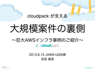 cloudpack が支える
大規模案件の裏側
∼巨大AWSインフラ事例のご紹介∼
2013.6.12 JAWS-UG京都
吉田 真吾
 