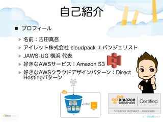 自己紹介
プロフィール
名前：吉田真吾
アイレット株式会社 cloudpack エバンジェリスト
JAWS-UG 横浜 代表
好きなAWSサービス：Amazon S3
好きなAWSクラウドデザインパターン：Direct
Hostingパターン
 