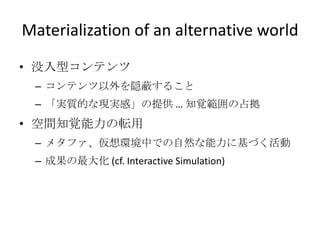 Materialization of an alternative world
• 没入型コンテンツ
– コンテンツ以外を隠蔽すること
– 「実質的な現実感」の提供 … 知覚範囲の占拠
• 空間知覚能力の転用
– メタファ、仮想環境中での自然な能力に基づく活動
– 成果の最大化 (cf. Interactive Simulation)
 