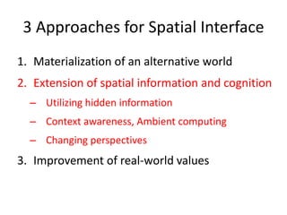 3 Approaches for Spatial Interface
1. Materialization of an alternative world
2. Extension of spatial information and cognition
– Utilizing hidden information
– Context awareness, Ambient computing
– Changing perspectives
3. Improvement of real-world values
 