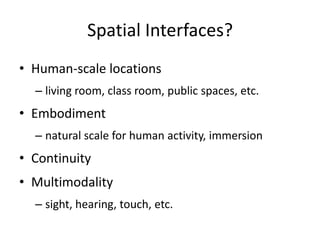 Spatial Interfaces?
• Human-scale locations
– living room, class room, public spaces, etc.
• Embodiment
– natural scale for human activity, immersion
• Continuity
• Multimodality
– sight, hearing, touch, etc.
 