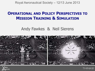 OPERATIONAL AND POLICY PERSPECTIVES TO
MISSION TRAINING & SIMULATION
Andy Fawkes & Neil Sierens
Royal Aeronautical Society – 12/13 June 2013
 