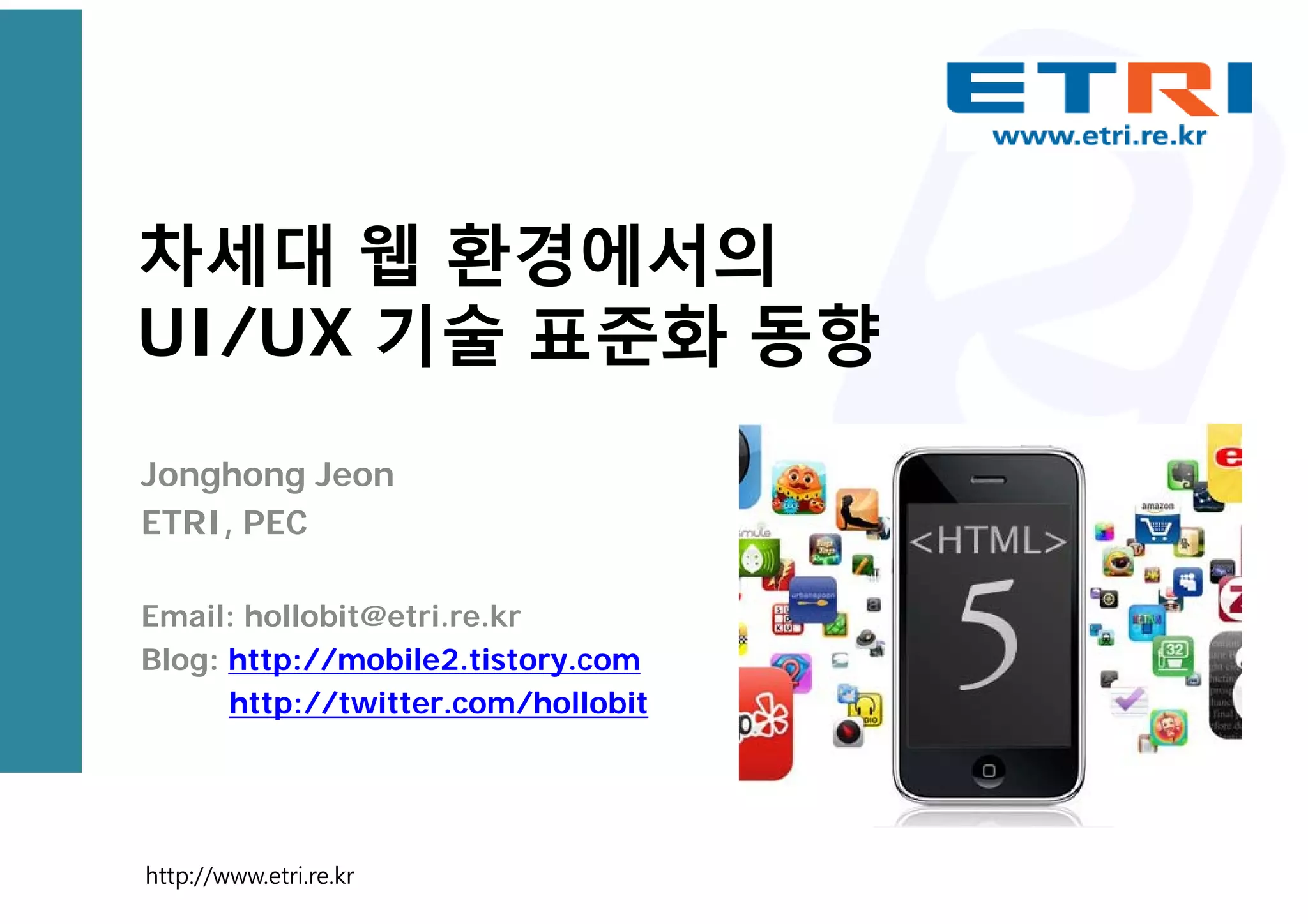 차세대 웹 환경에서의
UI/UX 기술 표준화 동향
Jonghong Jeon
ETRI, PEC
Email: hollobit@etri.re.kr
Blog: http://mobile2.tistory.com
http://twitter.com/hollobit
http://www.etri.re.kr
 