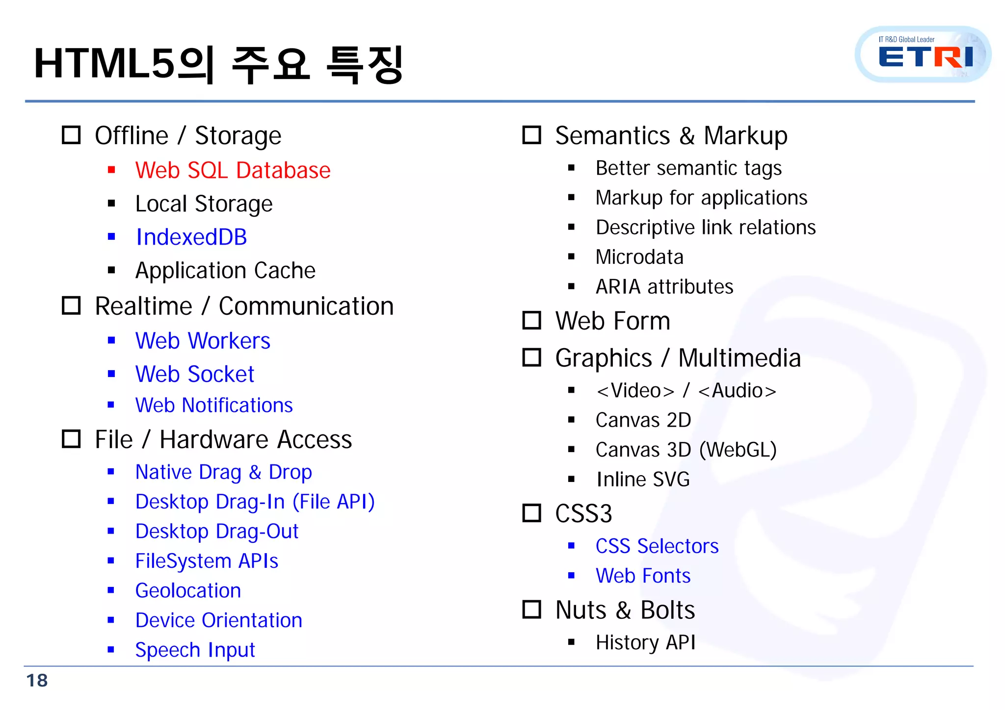 18
HTML5의 주요 특징
 Offline / Storage
 Web SQL Database
 Local Storage
 IndexedDB
 Application Cache
 Realtime / Communication
 Web Workers
 Web Socket
 Web Notifications
 File / Hardware Access
 Native Drag & Drop
 Desktop Drag-In (File API)
 Desktop Drag-Out
 FileSystem APIs
 Geolocation
 Device Orientation
 Speech Input
 Semantics & Markup
 Better semantic tags
 Markup for applications
 Descriptive link relations
 Microdata
 ARIA attributes
 Web Form
 Graphics / Multimedia
 <Video> / <Audio>
 Canvas 2D
 Canvas 3D (WebGL)
 Inline SVG
 CSS3
 CSS Selectors
 Web Fonts
 Nuts & Bolts
 History API
 