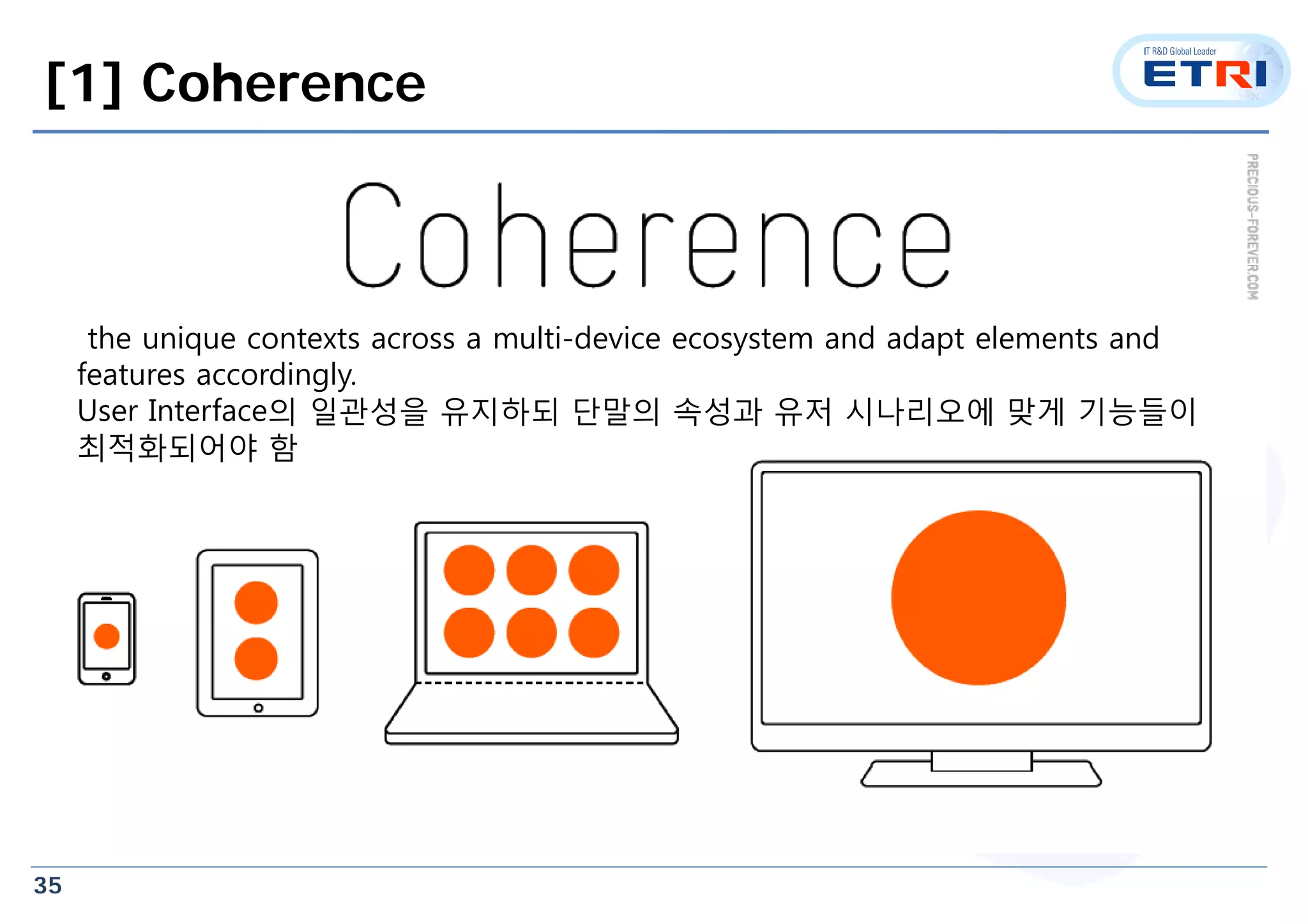 35
[1] Coherence
the unique contexts across a multi-device ecosystem and adapt elements and
features accordingly.
User Interface의 일관성을 유지하되 단말의 속성과 유저 시나리오에 맞게 기능들이
최적화되어야 함
 