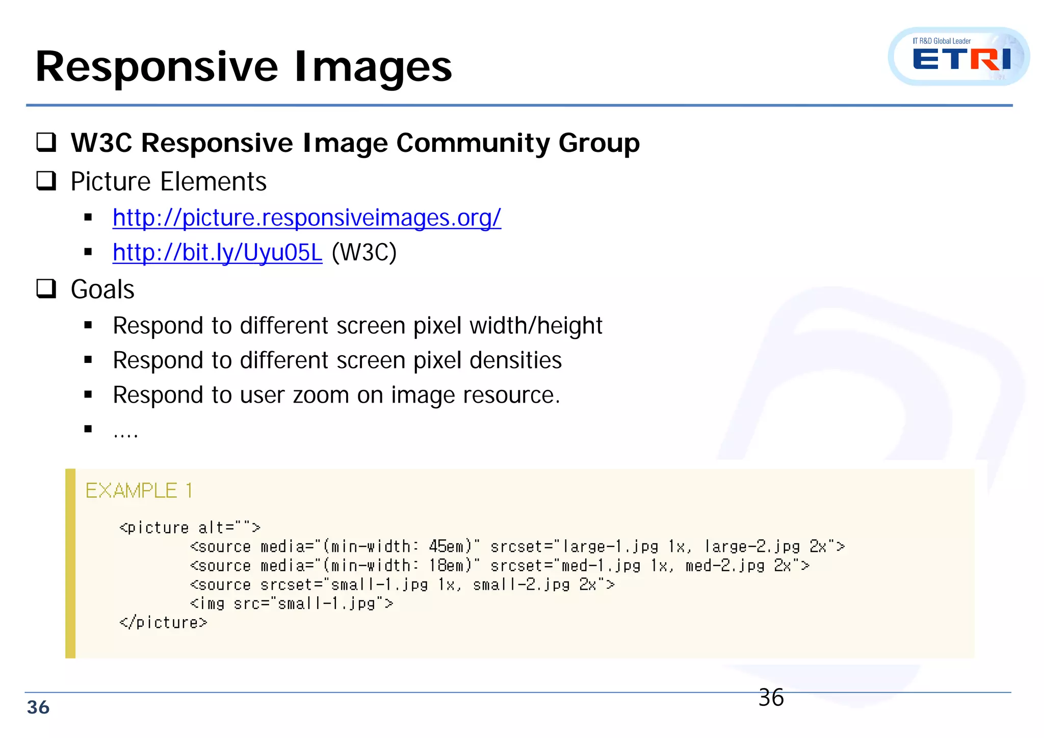 36
Responsive Images
 W3C Responsive Image Community Group
 Picture Elements
 http://picture.responsiveimages.org/
 http://bit.ly/Uyu05L (W3C)
 Goals
 Respond to different screen pixel width/height
 Respond to different screen pixel densities
 Respond to user zoom on image resource.
 ….
36
 