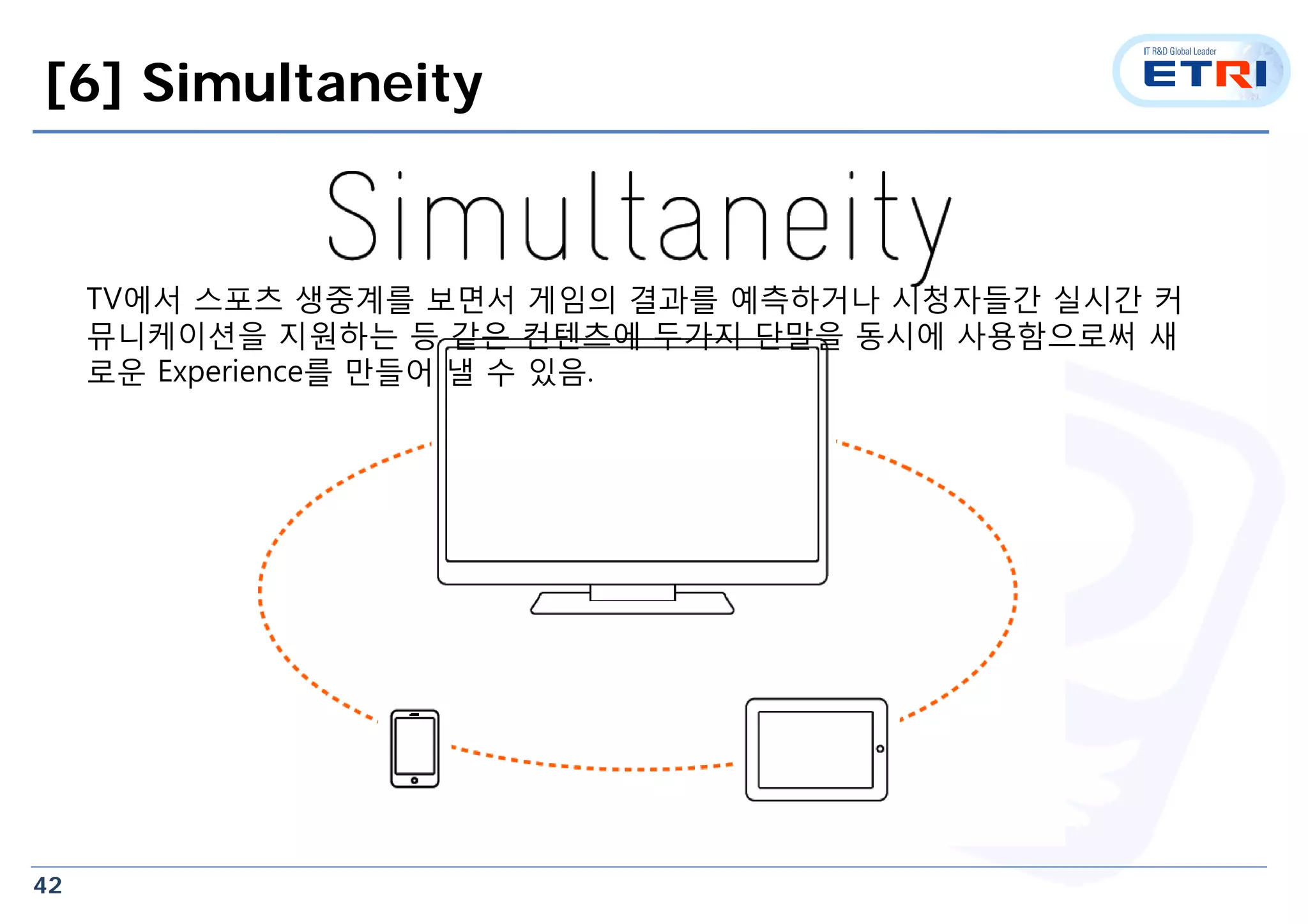 42
[6] Simultaneity
TV에서 스포츠 생중계를 보면서 게임의 결과를 예측하거나 시청자들간 실시간 커
뮤니케이션을 지원하는 등 같은 컨텐츠에 두가지 단말을 동시에 사용함으로써 새
로운 Experience를 만들어 낼 수 있음.
 