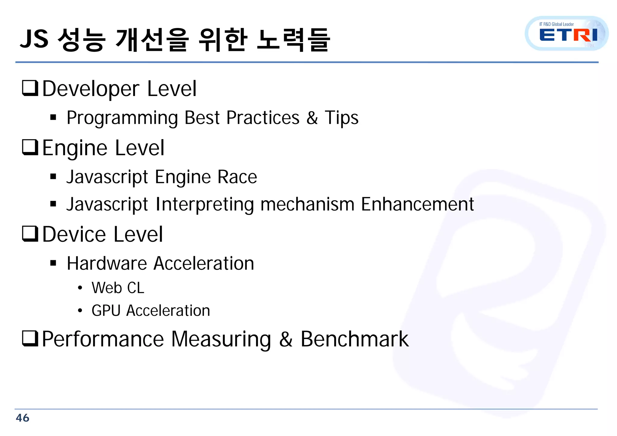 46
JS 성능 개선을 위한 노력들
Developer Level
 Programming Best Practices & Tips
Engine Level
 Javascript Engine Race
 Javascript Interpreting mechanism Enhancement
Device Level
 Hardware Acceleration
• Web CL
• GPU Acceleration
Performance Measuring & Benchmark
 