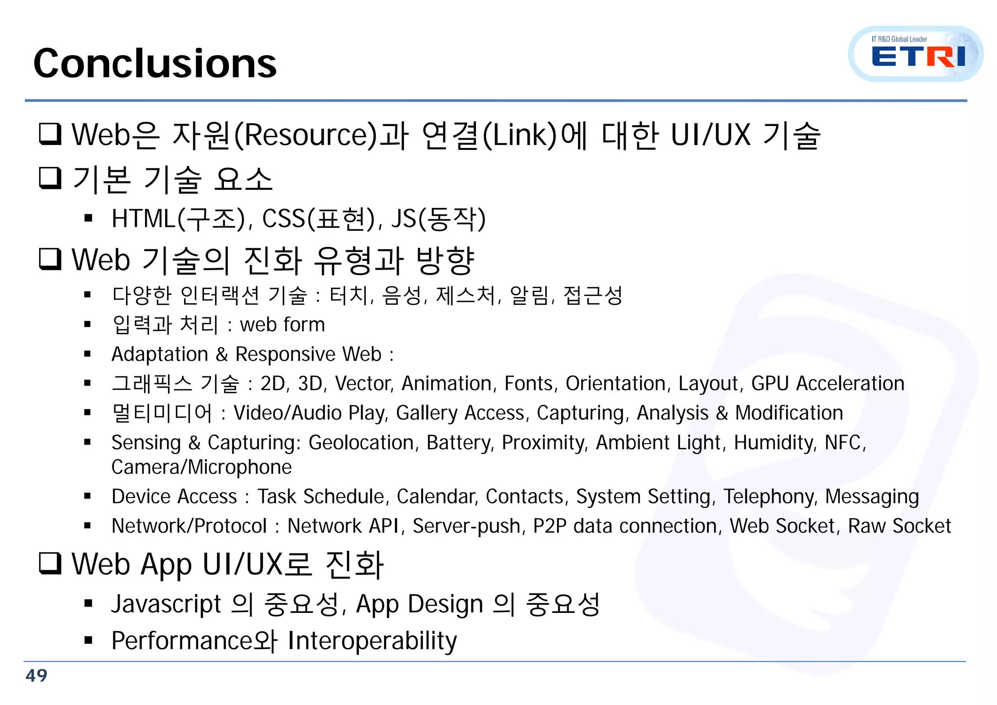 49
Conclusions
 Web은 자원(Resource)과 연결(Link)에 대한 UI/UX 기술
 기본 기술 요소
 HTML(구조), CSS(표현), JS(동작)
 Web 기술의 진화 유형과 방향
 다양한 인터랙션 기술 : 터치, 음성, 제스처, 알림, 접근성
 입력과 처리 : web form
 Adaptation & Responsive Web :
 그래픽스 기술 : 2D, 3D, Vector, Animation, Fonts, Orientation, Layout, GPU Acceleration
 멀티미디어 : Video/Audio Play, Gallery Access, Capturing, Analysis & Modification
 Sensing & Capturing: Geolocation, Battery, Proximity, Ambient Light, Humidity, NFC,
Camera/Microphone
 Device Access : Task Schedule, Calendar, Contacts, System Setting, Telephony, Messaging
 Network/Protocol : Network API, Server-push, P2P data connection, Web Socket, Raw Socket
 Web App UI/UX로 진화
 Javascript 의 중요성, App Design 의 중요성
 Performance와 Interoperability
 