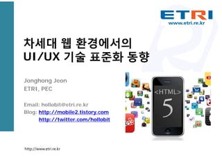 차세대 웹 환경에서의
UI/UX 기술 표준화 동향
Jonghong Jeon
ETRI, PEC
Email: hollobit@etri.re.kr
Blog: http://mobile2.tistory.com
http://twitter.com/hollobit
http://www.etri.re.kr
 