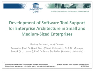 Ghent University, Faculty of Economics and Business Administration
Department of Management Information Science and Operations Management
Maxime Bernaert, Joost Dumeez, and Geert Poels
17/06/2013
FACULTY OF ECONOMICS AND BUSINESS ADMINISTRATION
Development of Software Tool Support
for Enterprise Architecture in Small and
Medium-Sized Enterprises
Maxime Bernaert, Joost Dumeez
Promoter: Prof. Dr. Geert Poels (Ghent University), Prof. Dr. Monique
Snoeck (K.U. Leuven), Prof. Dr. Manu De Backer (Antwerp University)
 