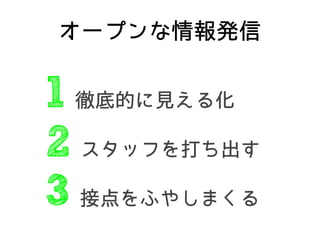 オープンな情報発信
1 徹底的に見える化
2 スタッフを打ち出す
3 接点をふやしまくる
 