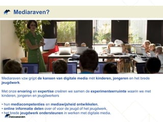 Mediaraven?
Mediaraven vzw grijpt de kansen van digitale media mét kinderen, jongeren en het brede
jeugdwerk.
Met onze ervaring en expertise creëren we samen de experimenteerruimte waarin we met
kinderen, jongeren en jeugdwerkers
• hun mediacompetenties en mediawijsheid ontwikkelen,
• online informatie delen over of voor de jeugd of het jeugdwerk,
• het brede jeugdwerk ondersteunen in werken met digitale media.
 