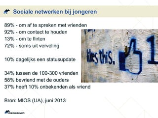 Sociale netwerken bij jongeren
89% - om af te spreken met vrienden
92% - om contact te houden
13% - om te flirten
72% - soms uit verveling
10% dagelijks een statusupdate
34% tussen de 100-300 vrienden
58% bevriend met de ouders
37% heeft 10% onbekenden als vriend
Bron: MIOS (UA), juni 2013
 
