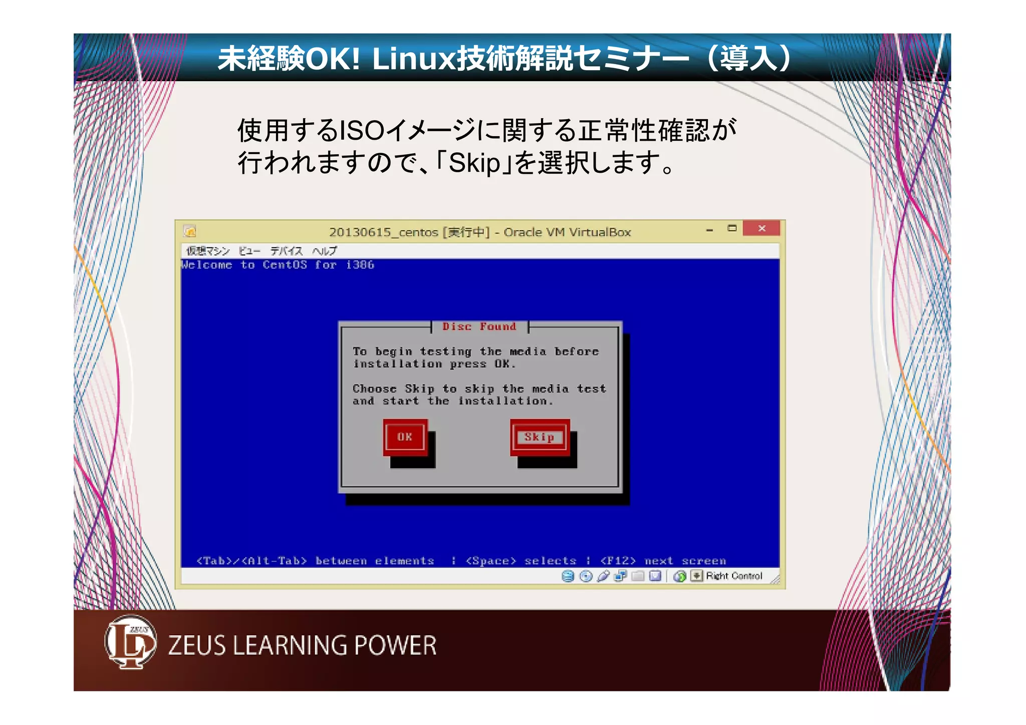 未経験OK! Linux技術解説セミナー（導入） 
使用するISOイメージに関する正常性確認が 
行われますので、「Skip」を選択します。 
 