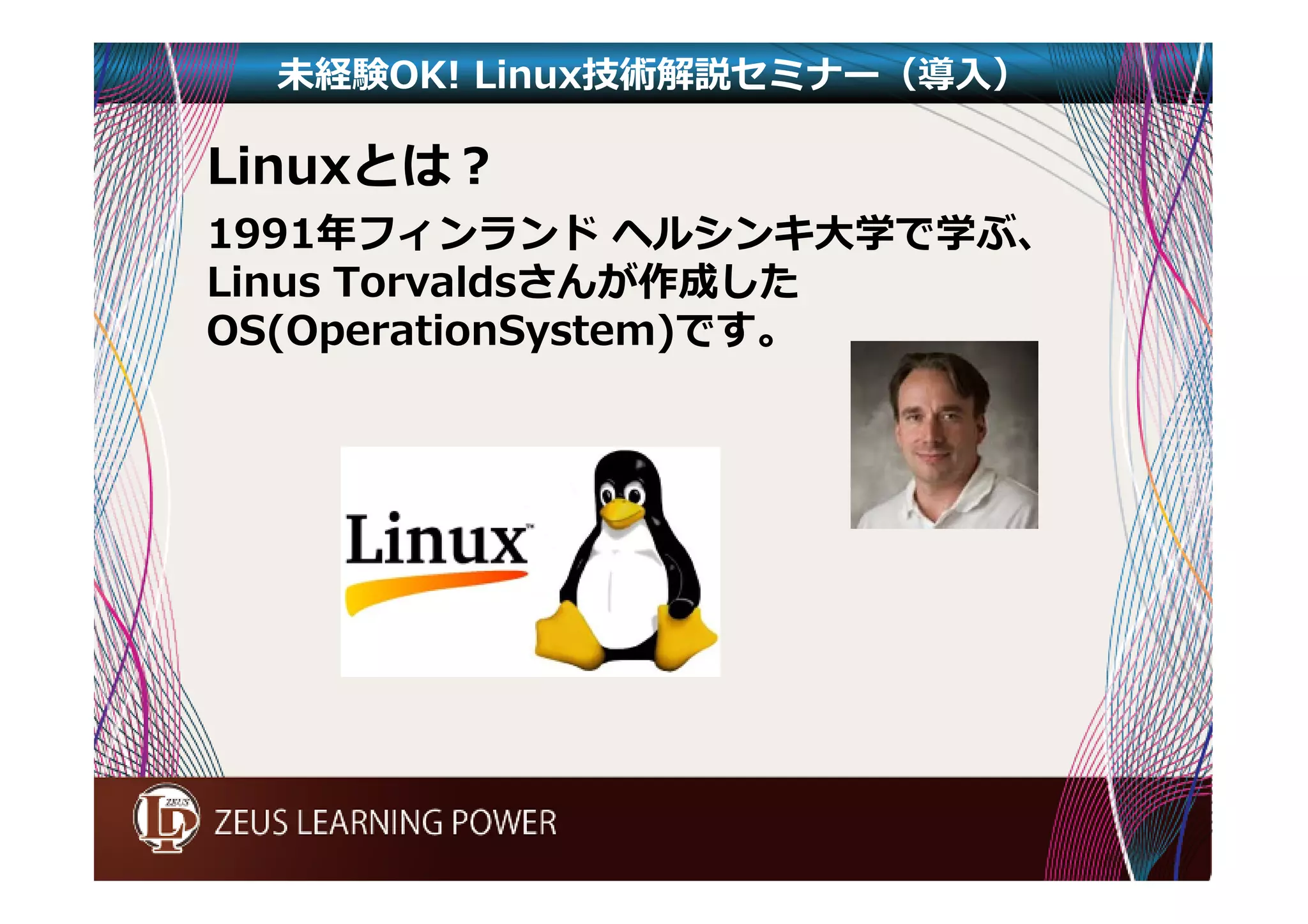 未経験OK! Linux技術解説セミナー（導入） 
Linuxとは？ 
1991年フィンランドヘルシンキ大学で学ぶ、 
Linus Torvaldsさんが作成した 
OS(OperationSystem)です。 
 