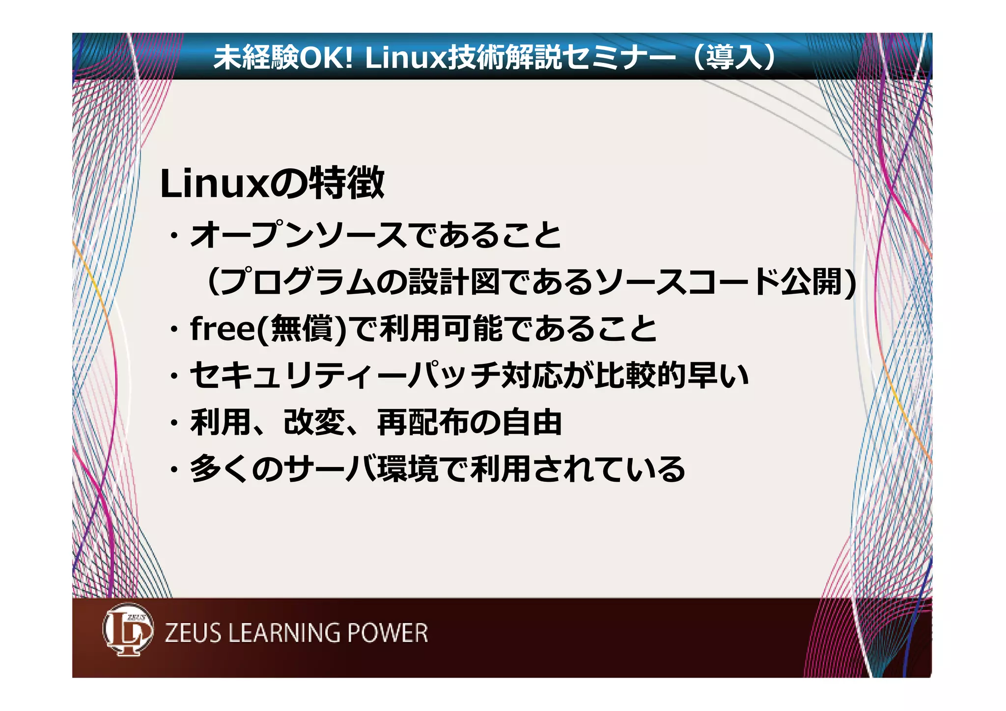 未経験OK! Linux技術解説セミナー（導入） 
Linuxの特徴 
・オープンソースであること 
（プログラムの設計図であるソースコード公開) 
・free(無償)で利⽤可能であること 
・セキュリティーパッチ対応が比較的早い 
・利⽤、改変、再配布の⾃由 
・多くのサーバ環境で利⽤されている 
 