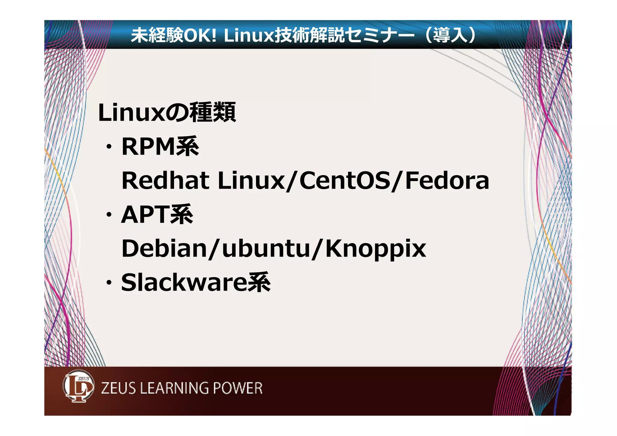 未経験OK! Linux技術解説セミナー（導入） 
Linuxの種類 
・RPM系 
Redhat Linux/CentOS/Fedora 
・APT系 
Debian/ubuntu/Knoppix 
・Slackware系 
 