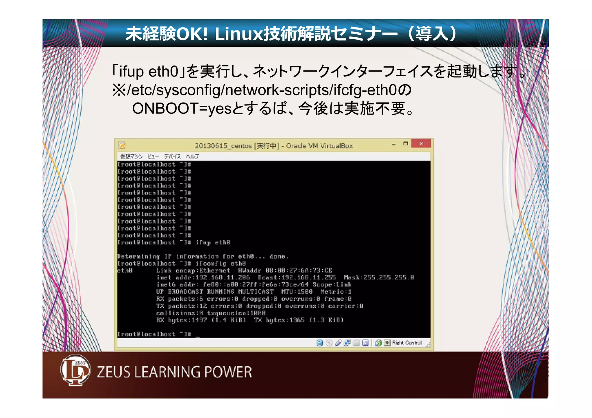 未経験OK! Linux技術解説セミナー（導入） 
「ifup eth0」を実行し、ネットワークインターフェイスを起動します。 
※/etc/sysconfig/network-scripts/ifcfg-eth0の 
ONBOOT=yesとするば、今後は実施不要。 
 