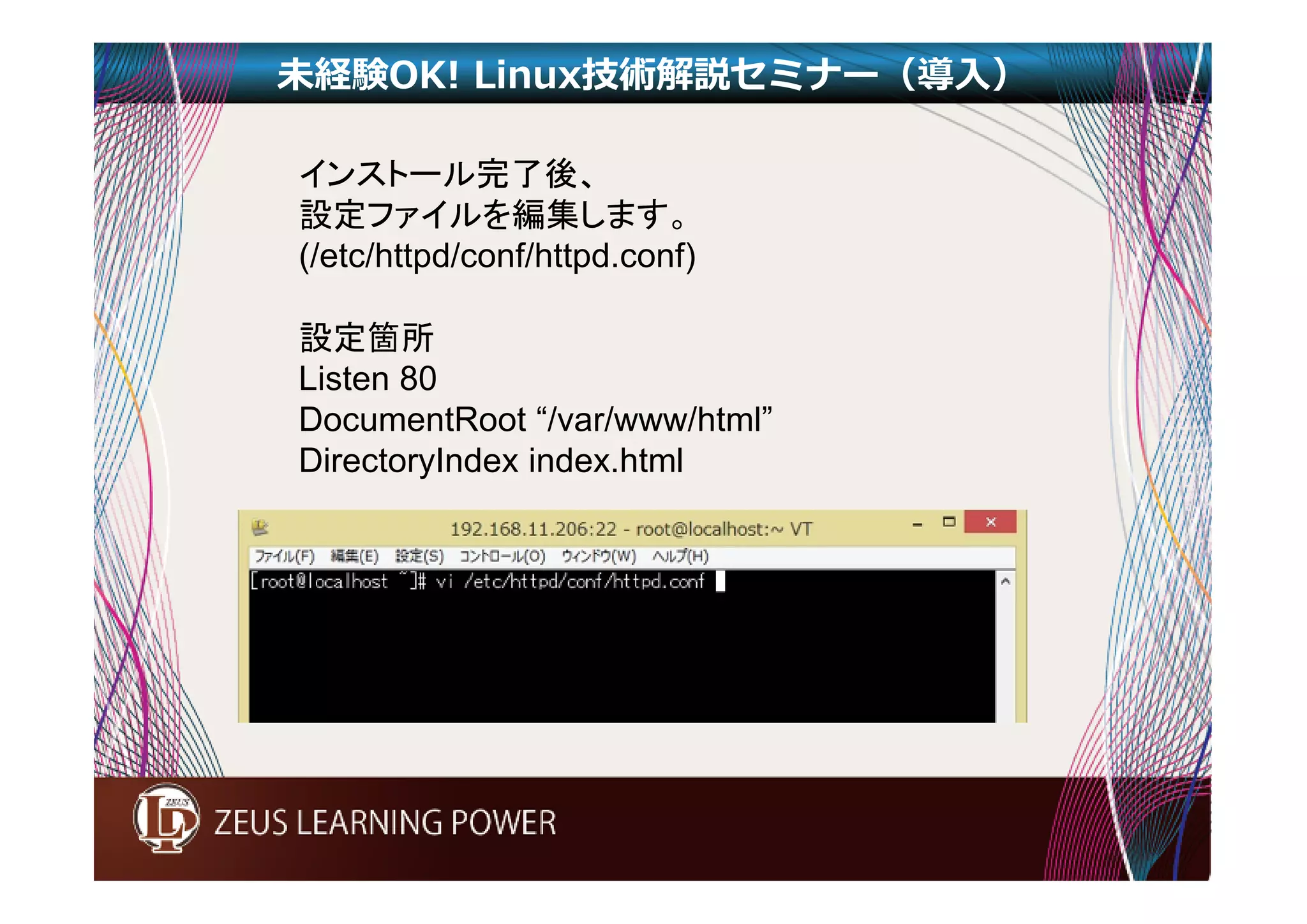 未経験OK! Linux技術解説セミナー（導入） 
インストール完了後、 
設定ファイルを編集します。 
(/etc/httpd/conf/httpd.conf) 
設定箇所 
Listen 80 
DocumentRoot “/var/www/html” 
DirectoryIndex index.html 
 