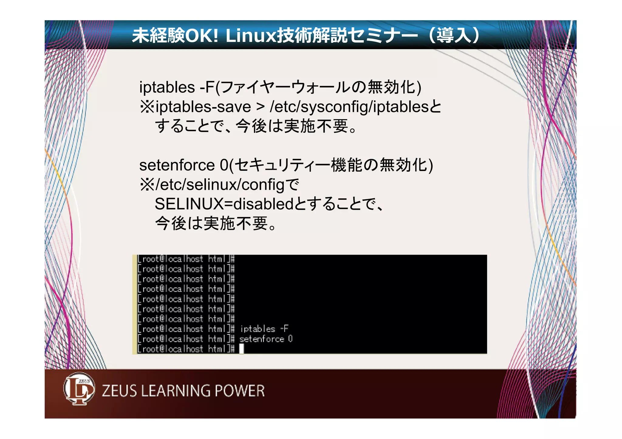 未経験OK! Linux技術解説セミナー（導入） 
iptables -F(ファイヤーウォールの無効化) 
※iptables-save > /etc/sysconfig/iptablesと 
することで、今後は実施不要。 
setenforce 0(セキュリティー機能の無効化) 
※/etc/selinux/configで 
SELINUX=disabledとすることで、 
今後は実施不要。 
 