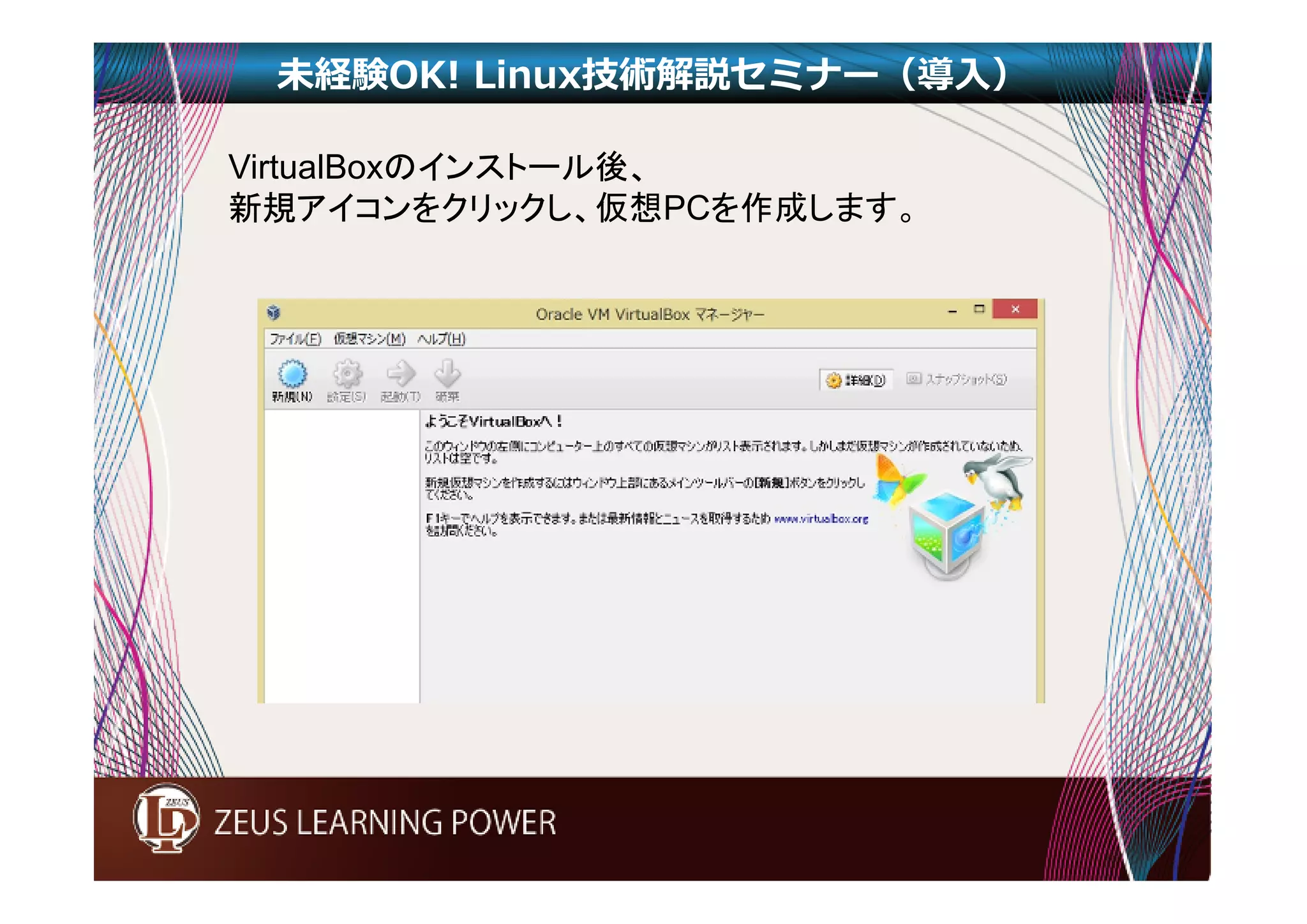 未経験OK! Linux技術解説セミナー（導入） 
VirtualBoxのインストール後、 
新規アイコンをクリックし、仮想PCを作成します。 
 