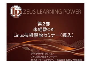 第２２２２部
未経験OOOOKKKK!!!! 
LLLLiiiinnnnuuuuxxxx技術解説セミナー（（（（導入）））） 
2013年6月15日（土） 
LPI-Japan認定トレーナー 
ゼウス・ラーニングパワー株式会社取締役専任講師 
 