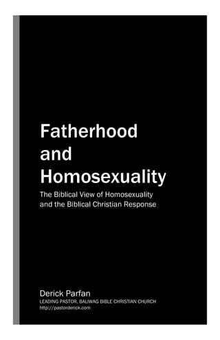 Fatherhood
and
Homosexuality
The Biblical View of Homosexuality
and the Biblical Christian Response
Derick Parfan
LEADING PASTOR, BALIWAG BIBLE CHRISTIAN CHURCH
http://pastorderick.com
 