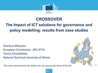 CROSSOVER
The Impact of ICT solutions for governance and
policy modelling: results from case studies
Gianluca Misuraca
European Commission, JRC-IPTS
Yannis Charalabidis,
National Technical University of Athens
The views expressed by the author are not necessarily those of the EC
 