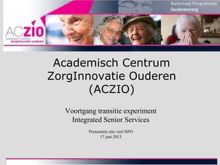 Academisch Centrum
ZorgInnovatie Ouderen
(ACZIO)
Voortgang transitie experiment
Integrated Senior Services
Presentatie site visit NPO
17 juni 2013

 