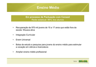 • Recuperação de 970 mil jovens de 15 a 17 anos que estão fora da
escola busca ativa
• Integração Curricular
• Enem Universal
• Bolsa de estudo e pesquisa para jovens do ensino médio para estimular
a vocação em ciência e licenciatura
• Ampliar ensino médio profissional
Ensino Médio
Em processo de Pactuação com Consed
Rede estadual: 86% dos alunos
 