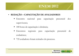 • REDAÇÃO – CAPACITAÇÃO DE AVALIADORES
Encontro nacional para capacitação presencial dos
supervisores;
100 horas de capacitação à distância;
Encontros regionais para capacitação presencial de
avaliadores;
735 avaliadores foram retirados do processo.
ENEM 2012
 